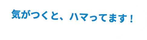 気がつくと、ハマってます!